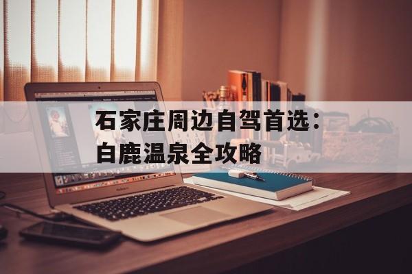 石家庄周边自驾首选：白鹿温泉全攻略-第1张图片-
