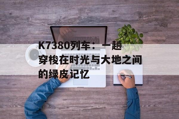 K7380列车：一趟穿梭在时光与大地之间的绿皮记忆-第1张图片-