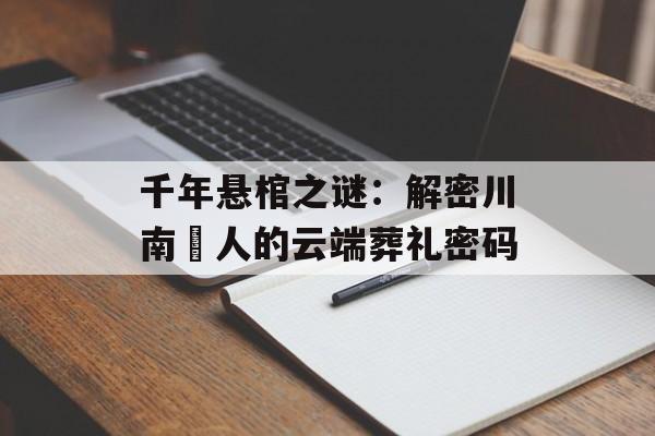 千年悬棺之谜：解密川南僰人的云端葬礼密码-第1张图片-