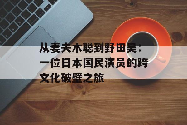 从妻夫木聪到野田昊:一位日本国民演员的跨文化破壁之旅-第1张图片- 从妻夫木聪到野田昊:一位日本国民演员的跨文化破壁之旅-第1张图片-