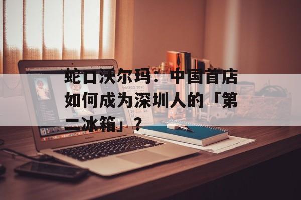 蛇口沃尔玛：中国首店如何成为深圳人的「第二冰箱」？-第1张图片-