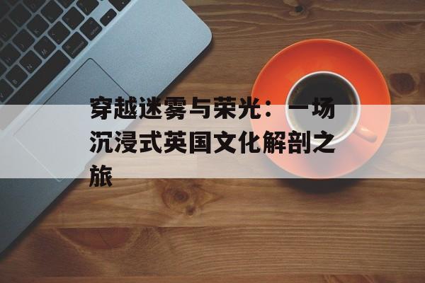穿越迷雾与荣光：一场沉浸式英国文化解剖之旅-第1张图片-