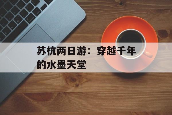 苏杭两日游：穿越千年的水墨天堂-第1张图片-