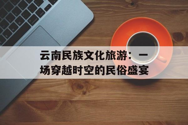 云南民族文化旅游：一场穿越时空的民俗盛宴-第1张图片-