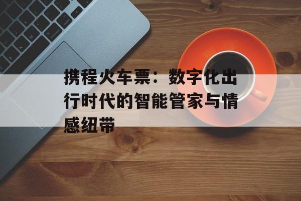 携程火车票：数字化出行时代的智能管家与情感纽带-第1张图片-