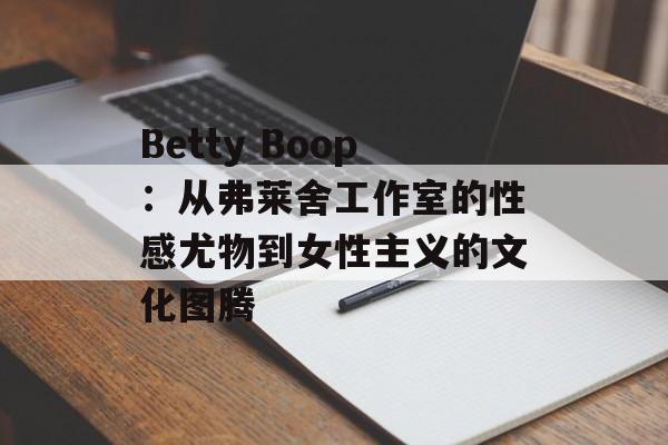 Betty Boop：从弗莱舍工作室的性感尤物到女性主义的文化图腾-第1张图片-