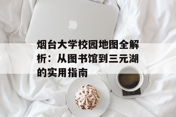 烟台大学校园地图全解析：从图书馆到三元湖的实用指南-第1张图片-