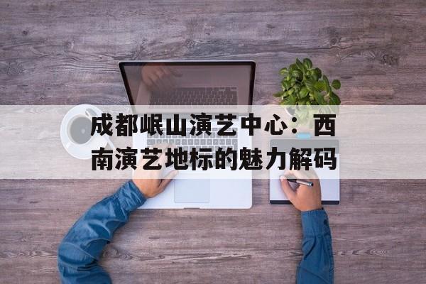 成都岷山演艺中心：西南演艺地标的魅力解码-第1张图片-