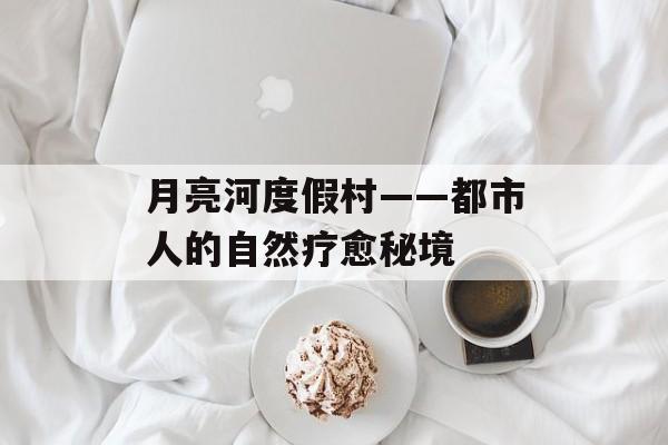 月亮河度假村——都市人的自然疗愈秘境-第1张图片-