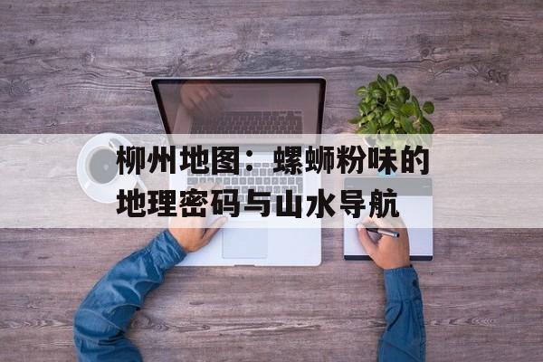 柳州地图：螺蛳粉味的地理密码与山水导航-第1张图片-