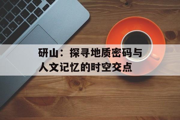 研山：探寻地质密码与人文记忆的时空交点-第1张图片-