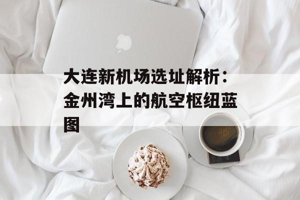 大连新机场选址解析：金州湾上的航空枢纽蓝图-第1张图片-