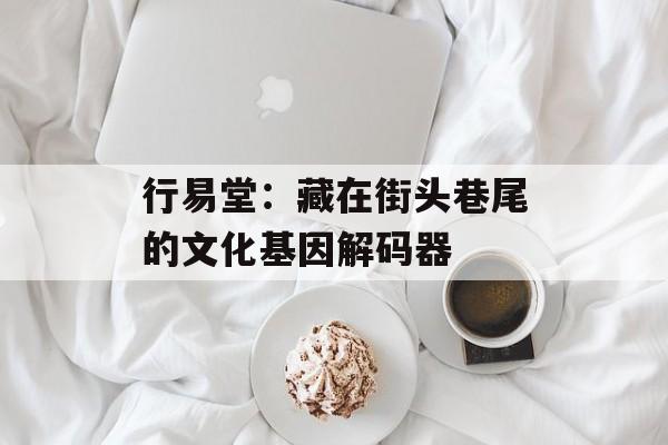行易堂：藏在街头巷尾的文化基因解码器-第1张图片-