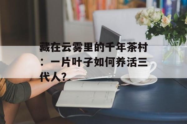 藏在云雾里的千年茶村:一片叶子如何养活三代人?-第1张图片- 藏在云雾里的千年茶村:一片叶子如何养活三代人?-第1张图片-