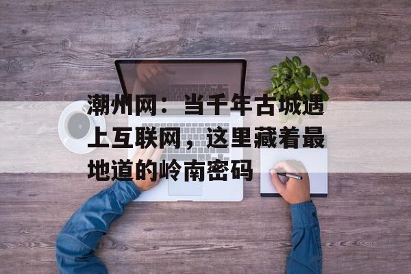潮州网：当千年古城遇上互联网，这里藏着最地道的岭南密码-第1张图片-