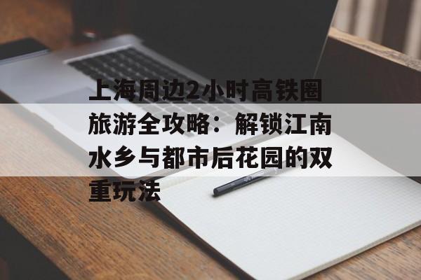 上海周边2小时高铁圈旅游全攻略：解锁江南水乡与都市后花园的双重玩法-第1张图片-