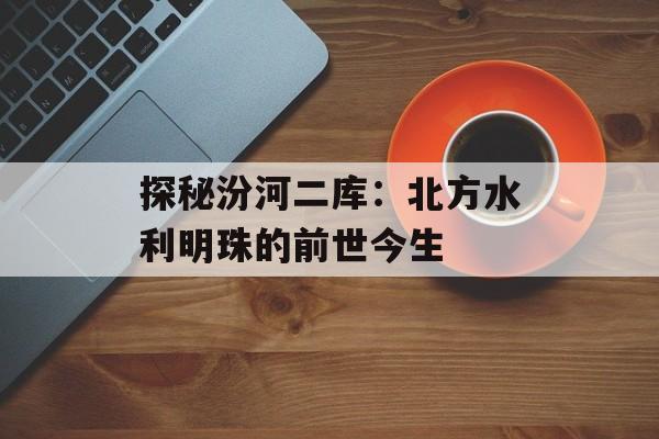 探秘汾河二库：北方水利明珠的前世今生-第1张图片-