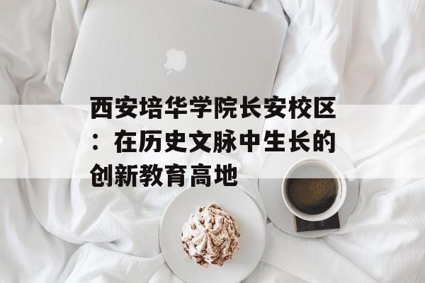西安培华学院长安校区：在历史文脉中生长的创新教育高地-第1张图片-