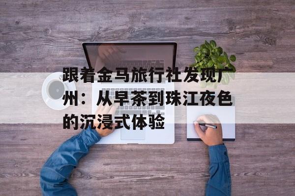 跟着金马旅行社发现广州：从早茶到珠江夜色的沉浸式体验-第1张图片-