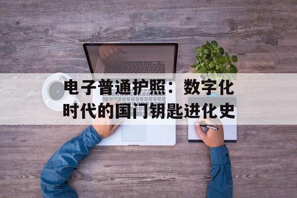 电子普通护照：数字化时代的国门钥匙进化史-第1张图片-