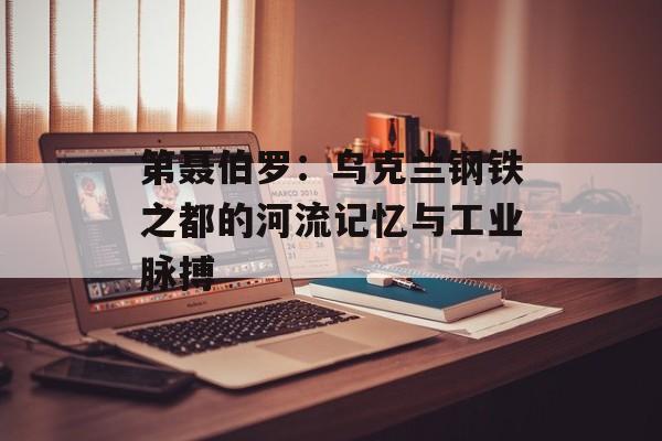 第聂伯罗：乌克兰钢铁之都的河流记忆与工业脉搏-第1张图片-