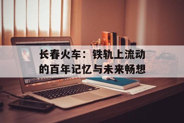长春火车：铁轨上流动的百年记忆与未来畅想-第1张图片-