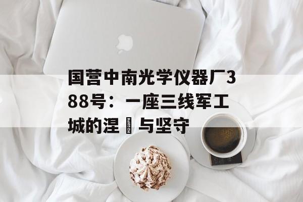 国营中南光学仪器厂388号：一座三线军工城的涅槃与坚守-第1张图片-