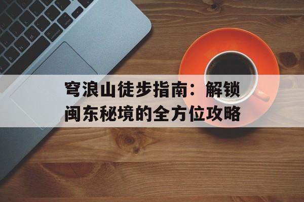 穹浪山徒步指南：解锁闽东秘境的全方位攻略-第1张图片-