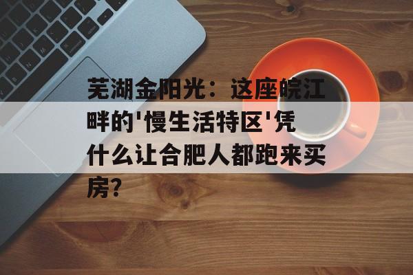 芜湖金阳光：这座皖江畔的'慢生活特区'凭什么让合肥人都跑来买房？-第1张图片-