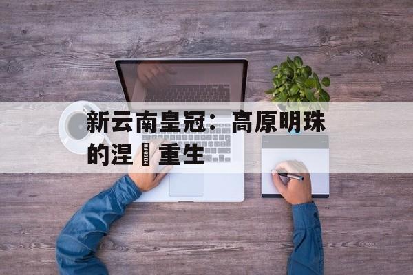 新云南皇冠：高原明珠的涅槃重生-第1张图片-