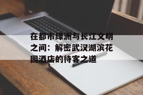 在都市绿洲与长江文明之间：解密武汉湖滨花园酒店的待客之道-第1张图片-