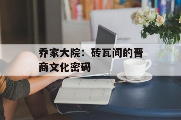 乔家大院：砖瓦间的晋商文化密码-第1张图片-