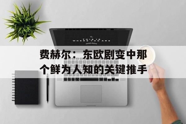 费赫尔：东欧剧变中那个鲜为人知的关键推手-第1张图片-