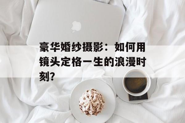 豪华婚纱摄影：如何用镜头定格一生的浪漫时刻？-第1张图片-