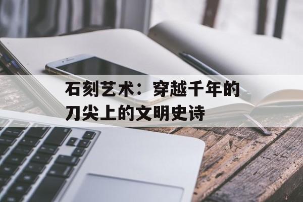 石刻艺术：穿越千年的刀尖上的文明史诗-第1张图片-