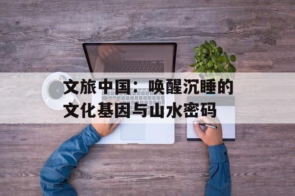 文旅中国：唤醒沉睡的文化基因与山水密码-第1张图片-