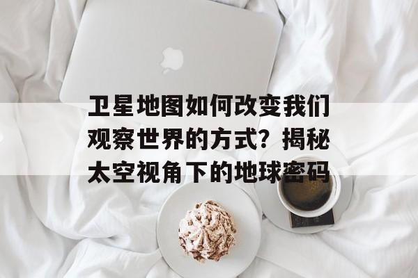 卫星地图如何改变我们观察世界的方式？揭秘太空视角下的地球密码-第1张图片-