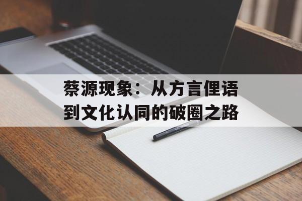 蔡源现象：从方言俚语到文化认同的破圈之路-第1张图片-