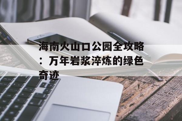 海南火山口公园全攻略:万年岩浆淬炼的绿色奇迹-第1张图片- 海南火山口公园全攻略:万年岩浆淬炼的绿色奇迹-第1张图片-