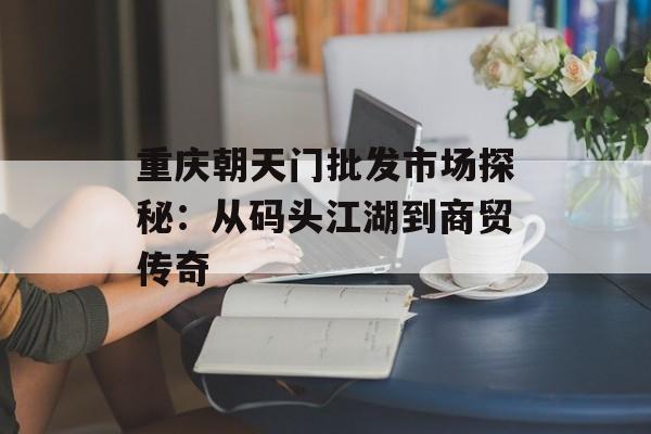 重庆朝天门批发市场探秘：从码头江湖到商贸传奇-第1张图片-