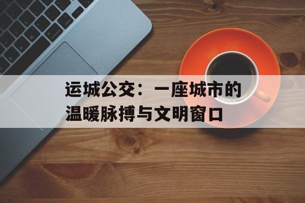 运城公交：一座城市的温暖脉搏与文明窗口-第1张图片-