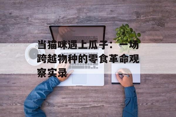 当猫咪遇上瓜子：一场跨越物种的零食革命观察实录-第1张图片-