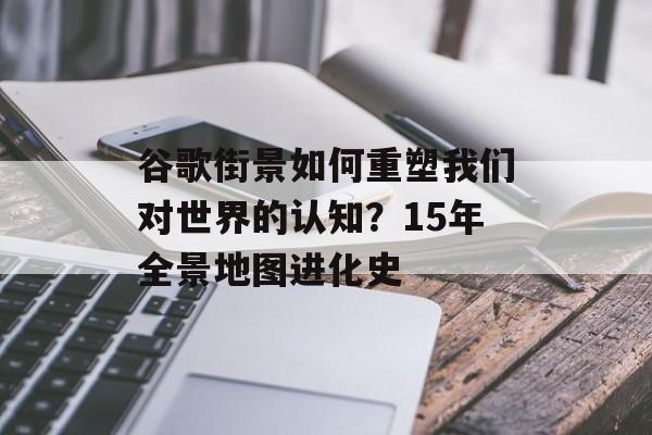 谷歌街景如何重塑我们对世界的认知？15年全景地图进化史-第1张图片-
