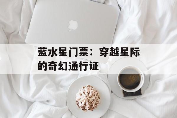 蓝水星门票：穿越星际的奇幻通行证-第1张图片-