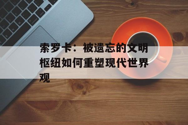 索罗卡:被遗忘的文明枢纽如何重塑现代世界观-第1张图片- 索罗卡:被遗忘的文明枢纽如何重塑现代世界观-第1张图片-