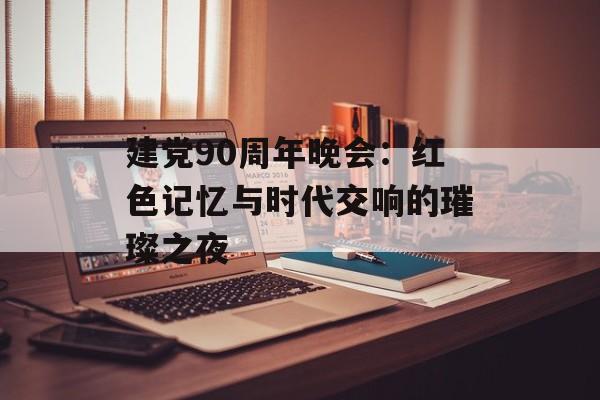 建党90周年晚会：红色记忆与时代交响的璀璨之夜-第1张图片-