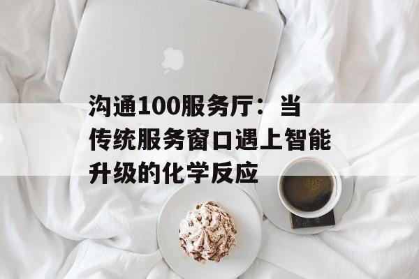 沟通100服务厅：当传统服务窗口遇上智能升级的化学反应-第1张图片-