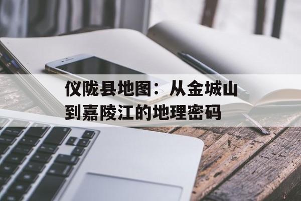 仪陇县地图：从金城山到嘉陵江的地理密码-第1张图片-