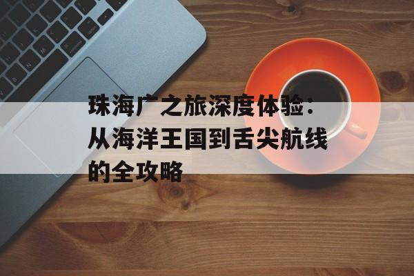 珠海广之旅深度体验：从海洋王国到舌尖航线的全攻略-第1张图片-