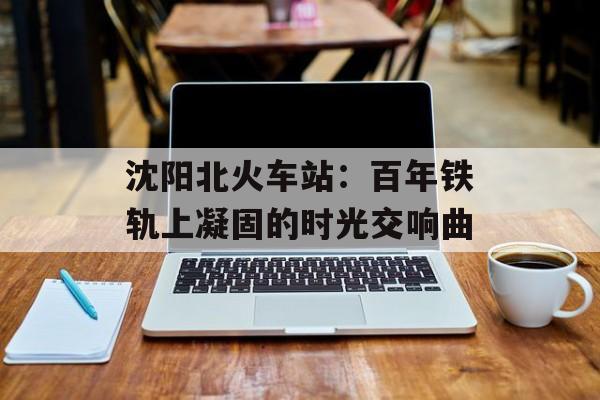 沈阳北火车站：百年铁轨上凝固的时光交响曲-第1张图片-